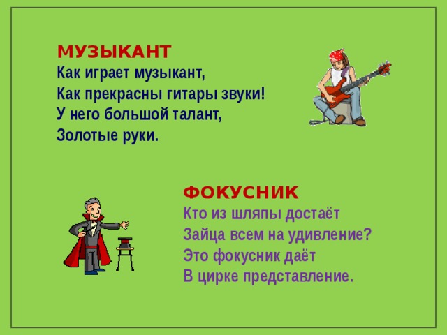 МУЗЫКАНТ Как играет музыкант, Как прекрасны гитары звуки! У него большой талант, Золотые руки.  ФОКУСНИК Кто из шляпы достаёт Зайца всем на удивление? Это фокусник даёт В цирке представление. 