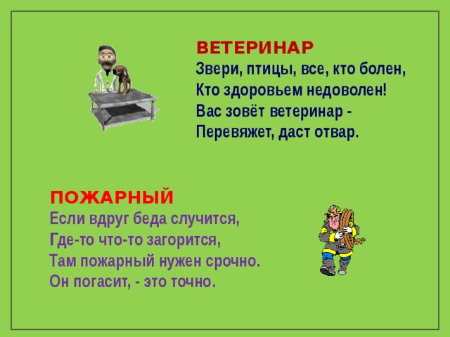 ВЕТЕРИНАР Звери, птицы, все, кто болен, Кто здоровьем недоволен! Вас зовёт ветеринар - Перевяжет, даст отвар. ПОЖАРНЫЙ Если вдруг беда случится, Где-то что-то загорится, Там пожарный нужен срочно. Он погасит, - это точно.  