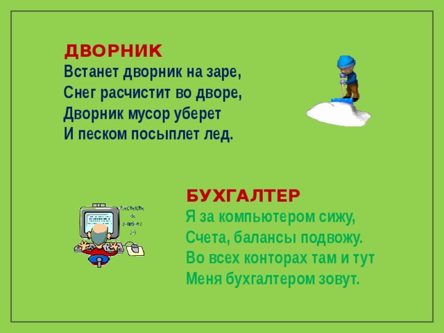 ДВОРНИК Встанет дворник на заре,  Снег расчистит во дворе,  Дворник мусор уберет  И песком посыплет лед. БУХГАЛТЕР Я за компьютером сижу,  Счета, балансы подвожу.  Во всех конторах там и тут  Меня бухгалтером зовут. 