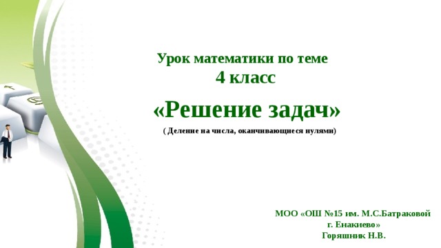  Урок математики по теме 4 класс  «Решение задач»  ( Деление на числа, оканчивающиеся нулями) МОО «ОШ №15 им. М.С.Батраковой г. Енакиево» Горяшник Н.В. 
