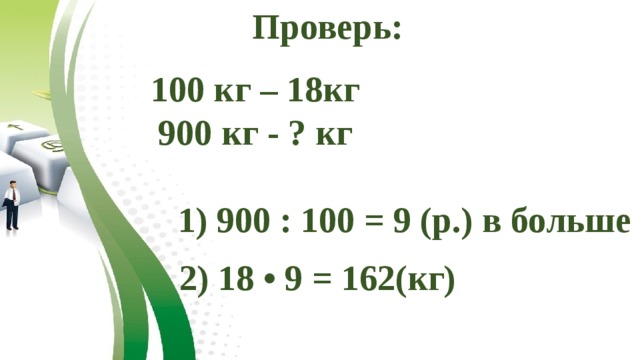 Проверь: 100 кг – 18кг 900 кг - ? кг 1) 900 : 100 = 9 (р.) в больше 2) 18 • 9 = 162(кг) 