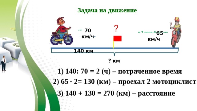 Задача на движение 70 км/ч  65 км/ч 140 км ? км 1) 140: 70 = 2 (ч) – потраченное время 2) 65 ∙ 2= 130 (км) – проехал 2 мотоциклист 3) 140 + 130 = 270 (км) – расстояние 