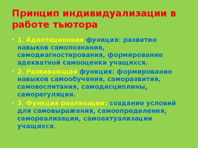 Принцип индивидуализации в работе тьютора 1. Адаптационная функция: развитие навыков самопознания, самодиагностирования, формирование адекватной самооценки учащихся. 2. Развивающая функция: формирование навыков самообучения, саморазвития, самовоспитания, самодисциплины, саморегуляции. 3. Функция реализации: создание условий для самовыражения, самоопределения, самореализации, самоактуализации учащихся . 