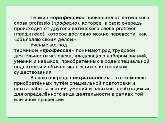  Термин  «профессия»  произошёл от латинского слова professio ( професио ), которое в свою очередь происходит от другого латинского слова profiteor ( профитеор ), которое дословно можно перевести, как «объявляю своим делом».  Учёные же под термином  «профессия»  понимают род трудовой деятельности человека, владеющего набором знаний, умений и навыков, приобретённых в ходе специальной подготовки и обычно являющихся источником существования.  В свою очередь  специальность  – это комплекс приобретённых путём специальной подготовки и опыта работы знаний, умений и навыков, необходимых для определённого вида деятельности в рамках той или иной профессии 
