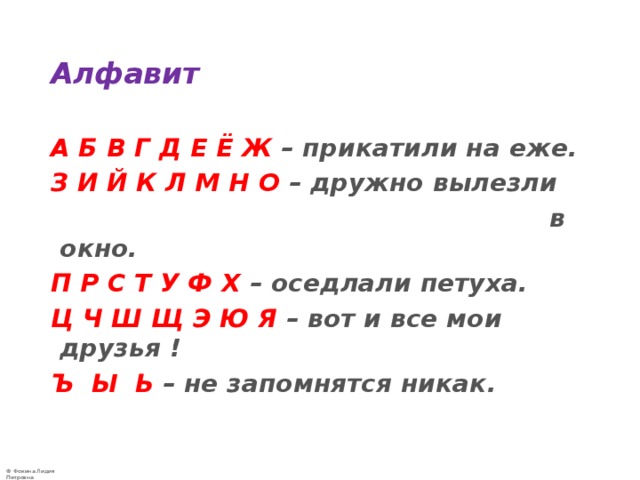 Алфавит А Б В Г Д Е Ё Ж – прикатили на еже.  З И Й К Л М Н О – дружно вылезли  в окно.  П Р С Т У Ф Х – оседлали петуха.  Ц Ч Ш Щ Э Ю Я – вот и все мои друзья !  Ъ Ы Ь – не запомнятся никак.    