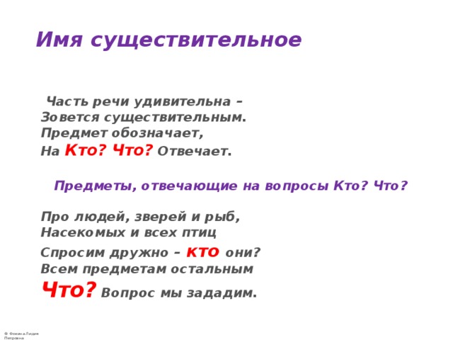 Имя существительное    Часть речи удивительна –  Зовется существительным.  Предмет обозначает,  На  Кто? Что?  Отвечает.    Предметы, отвечающие на вопросы Кто? Что?   Про людей, зверей и рыб,  Насекомых и всех птиц  Спросим дружно – кто они?  Всем предметам остальным  Что?  Вопрос мы зададим. 