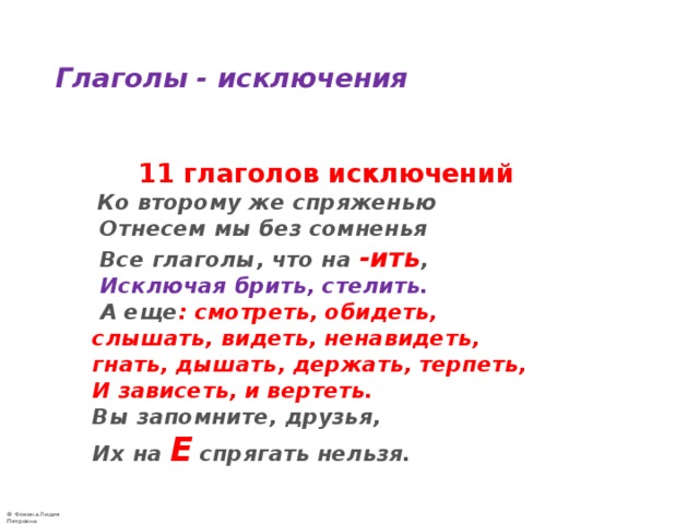  Глаголы - исключения     11 глаголов исключений   Ко второму же спряженью  Отнесем мы без сомненья  Все глаголы, что на -ить ,   Исключая  брить, стелить.  А еще : смотреть, обидеть,  слышать, видеть, ненавидеть,  гнать, дышать, держать, терпеть,  И зависеть, и вертеть.  Вы запомните, друзья,  Их на Е спрягать нельзя. 