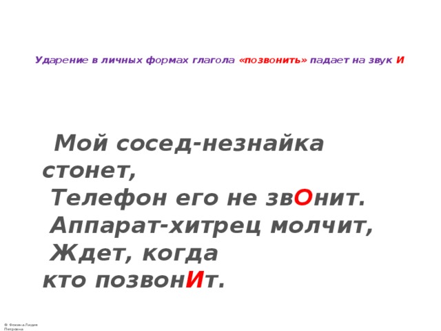   Ударение в личных формах глагола «позвонить» падает на звук И    Мой сосед-незнайка стонет,   Телефон его не зв О нит.   Аппарат-хитрец молчит,   Ждет, когда кто позвон И т.  