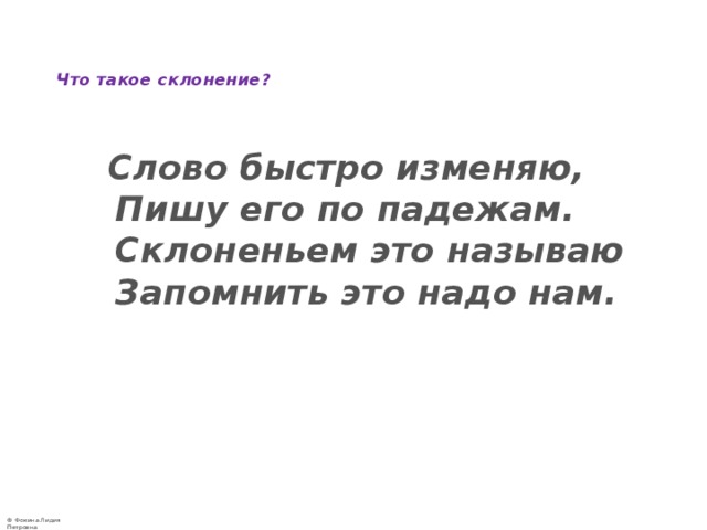   Что такое склонение?     Слово быстро изменяю,  Пишу его по падежам.  Склоненьем это называю  Запомнить это надо нам.    
