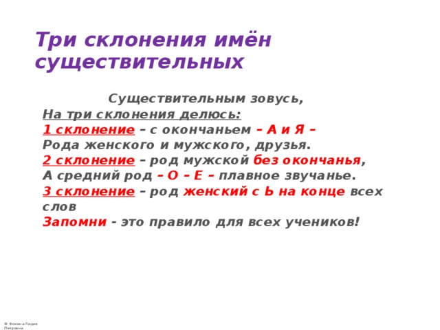 Три склонения имён существительных  Существительным зовусь,  На три склонения делюсь:  1 склонение  – с окончаньем – А и Я –  Рода женского и мужского, друзья.  2 склонение  – род мужской без окончанья ,  А средний род  – О – Е – плавное звучанье.  3 склонение  – род женский с Ь на конце всех слов  Запомни - это правило для всех учеников!  