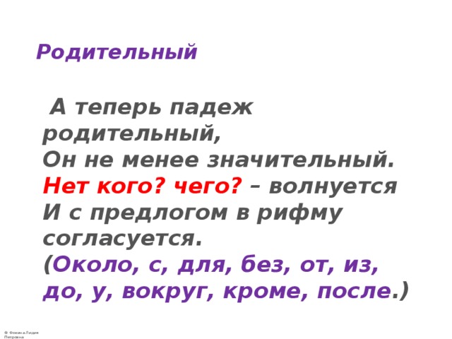 Родительный  А теперь падеж родительный,  Он не менее значительный.  Нет кого? чего?  – волнуется  И с предлогом в рифму согласуется.  ( Около, с, для, без, от, из, до, у, вокруг, кроме, после .) 