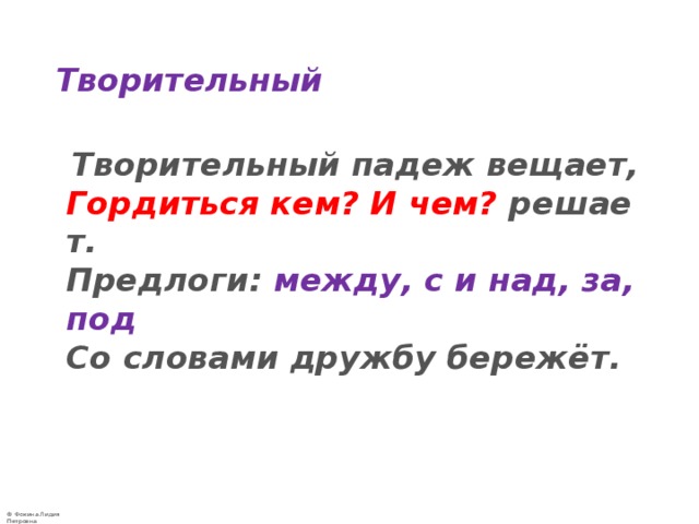 Творительный  Творительный падеж вещает,  Гордиться кем? И чем?  решает.  Предлоги:  между, с и над, за, под  Со словами дружбу бережёт.   