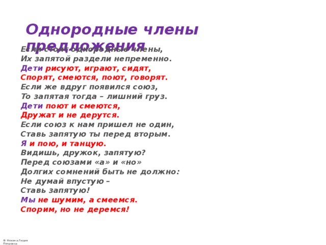 Однородные члены предложения  Если стоят однородные члены,  Их запятой раздели непременно.  Дети  рисуют, играют, сидят,  Спорят, смеются, поют, говорят.  Если же вдруг появился союз,  То запятая тогда – лишний груз.  Дети  поют и смеются,  Дружат и не дерутся.  Если союз к нам пришел не один,  Ставь запятую ты перед вторым.  Я и пою, и танцую.  Видишь, дружок, запятую?  Перед союзами «а» и «но»  Долгих сомнений быть не должно:  Не думай впустую –  Ставь запятую!  Мы не шумим, а смеемся.  Спорим, но не деремся! 