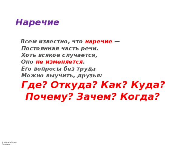 Наречие   Всем известно, что наречие —  Постоянная часть речи.  Хоть всякое случается,  Оно не изменяется .  Его вопросы без труда  Можно выучить, друзья:   Где? Откуда? Как? Куда?  Почему? Зачем? Когда? 