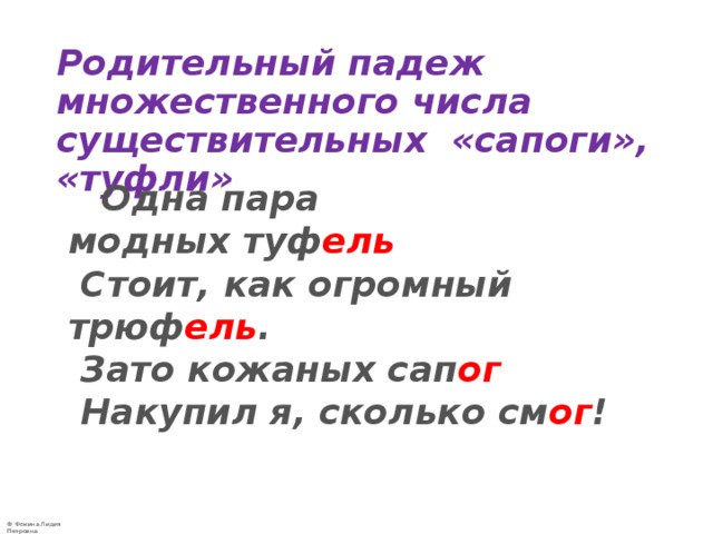   Родительный падеж множественного числа существительных «сапоги», «туфли»  Одна пара модных туф ель  Стоит, как огромный трюф ель .   Зато кожаных сап ог  Накупил я, сколько см ог !    