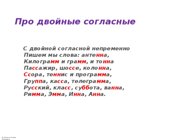 Про двойные согласные   С двойной согласной непременно  Пишем мы слова: анте нн а,  Килогра мм  и гра мм , и то нн а  Па сс ажир, шо сс е, коло нн а,   Сс ора, те нн ис и програ мм а,  Гру пп а, ка сс а, телегра мм а,  Ру сс кий, кла сс , су бб ота, ва нн а,  Ри мм а, Э мм а, И нн а, А нн а. 
