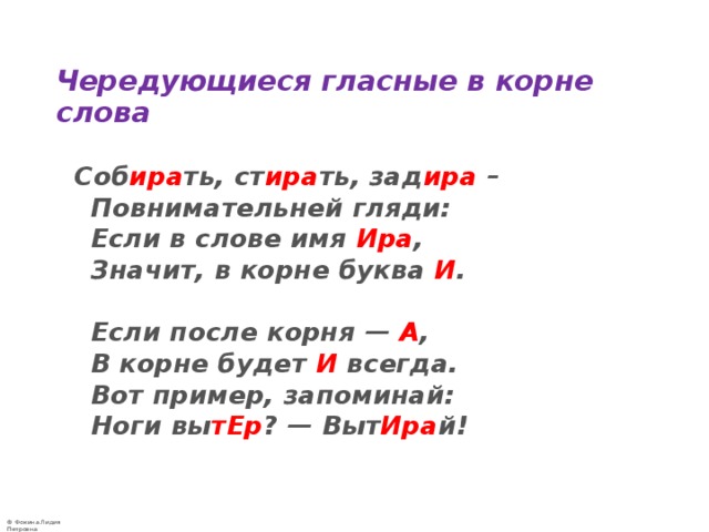  Чередующиеся гласные в корне слова   Соб ира ть, ст ира ть, зад ира –  Повнимательней гляди:  Если в слове имя Ира ,  Значит, в корне буква И .   Если после корня — А ,   В корне будет И всегда.  Вот пример, запоминай:  Ноги вы тЕр ? — Выт Ира й!   