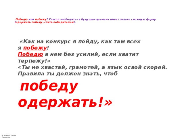     Победю или побежу ? Глагол «победить» в будущем времени имеет только сложную форму ( одержать победу, стать победителем ).      «Как на конкурс я пойду, как там всех я  побежу !   Победю  в нем без усилий, если хватит терпежу!»   «Ты не хвастай, грамотей, а язык освой скорей.   Правила ты должен знать, чтоб   победу одержать!»  