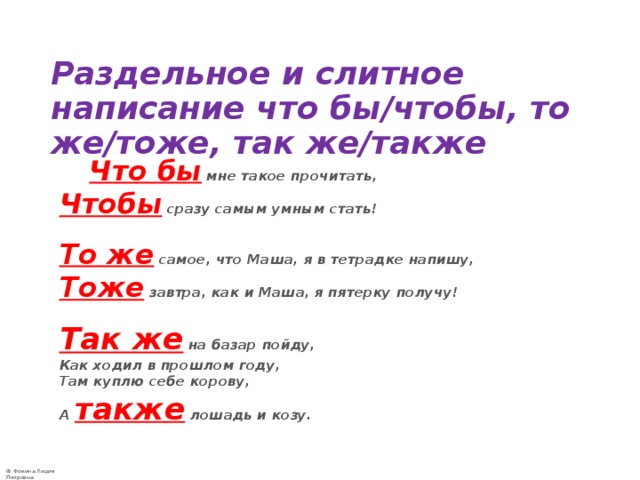   Раздельное и слитное написание что бы/чтобы, то же/тоже, так же/также   Что бы  мне такое прочитать,   Чтобы  сразу самым умным стать!    То же  самое, что Маша, я в тетрадке напишу,   Тоже  завтра, как и Маша, я пятерку получу!   Так же  на базар пойду,   Как ходил в прошлом году,   Там куплю себе корову,   А также  лошадь и козу.  