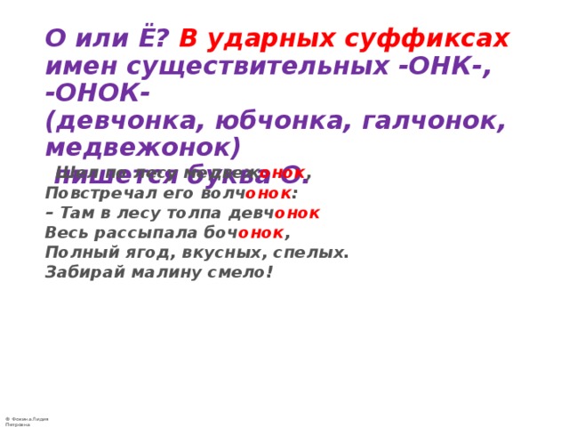    О или Ё? В ударных суффиксах имен существительных -ОНК-, -ОНОК-  (девчонка, юбчонка, галчонок, медвежонок)  пишется буква О.  Шел по лесу медвеж онок ,   Повстречал его волч онок :   – Там в лесу толпа девч онок  Весь рассыпала боч онок ,   Полный ягод, вкусных, спелых.   Забирай малину смело!  