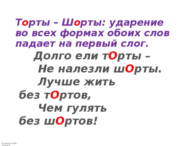   Т о рты – Ш о рты: ударение во всех формах обоих слов падает на первый слог.  Долго ели т О рты –  Не налезли ш О рты.  Лучше жить без т О ртов,  Чем гулять без ш О ртов! 