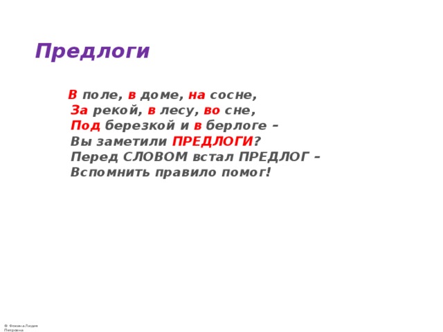 Предлоги   В поле, в доме, на сосне,   За рекой, в лесу, во сне,   Под березкой и в берлоге –  Вы заметили ПРЕДЛОГИ ?  Перед СЛОВОМ встал ПРЕДЛОГ –  Вспомнить правило помог! 