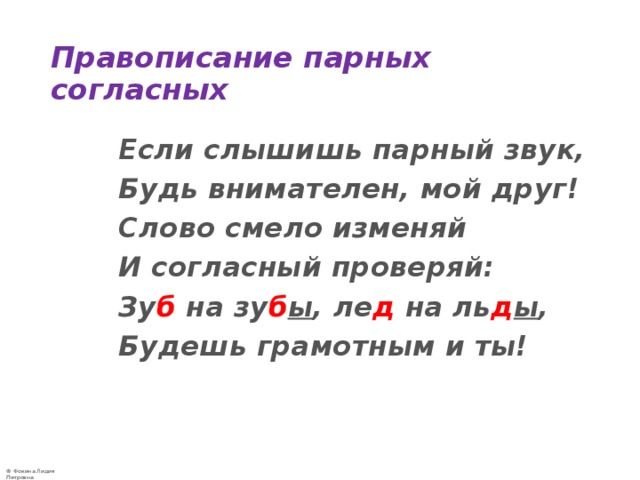 Правописание парных согласных  Если слышишь парный звук,  Будь внимателен, мой друг!  Слово смело изменяй  И согласный проверяй:  Зу б на зу б ы , ле д на ль д ы ,  Будешь грамотным и ты!  