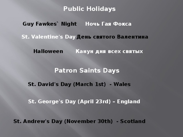 Public Holidays Guy Fawkes` Night Ночь Гая Фокса St. Valentine's Day День святого Валентина Halloween Канун дня всех святых Patron Saints Days St. David's Day (March 1st) - Wales St. George's Day (April 23rd) – England St. Andrew's Day (November 30th) - Scotland 