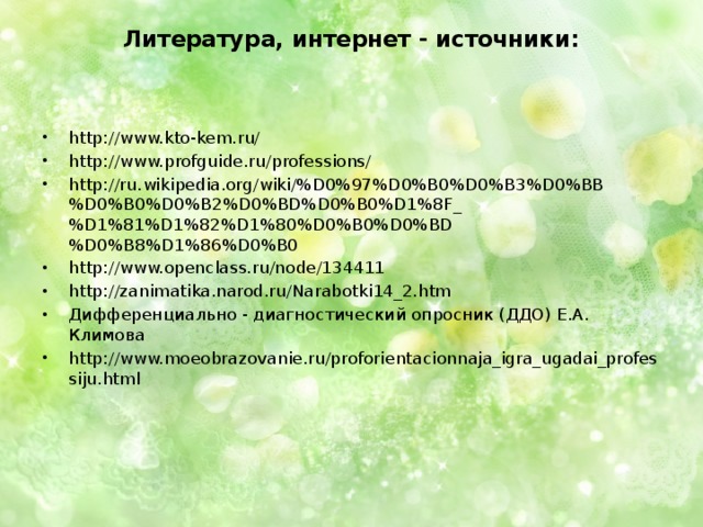 Литература, интернет - источники:      http://www.kto-kem.ru/ http://www.profguide.ru/professions/ http://ru.wikipedia.org/wiki/%D0%97%D0%B0%D0%B3%D0%BB%D0%B0%D0%B2%D0%BD%D0%B0%D1%8F_%D1%81%D1%82%D1%80%D0%B0%D0%BD%D0%B8%D1%86%D0%B0 http://www.openclass.ru/node/134411 http://zanimatika.narod.ru/Narabotki14_2.htm Дифференциально - диагностический опросник (ДДО) Е.А. Климова http://www.moeobrazovanie.ru/proforientacionnaja_igra_ugadai_professiju.html 