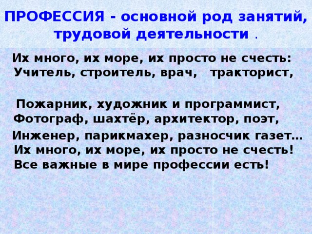 ПРОФЕССИЯ - основной род занятий, трудовой деятельности  .  Их много, их море, их просто не счесть:  Учитель, строитель, врач, тракторист,                                                              Пожарник, художник и программист,  Фотограф, шахтёр, архитектор, поэт,  Инженер, парикмахер, разносчик газет…  Их много, их море, их просто не счесть!  Все важные в мире профессии есть! 