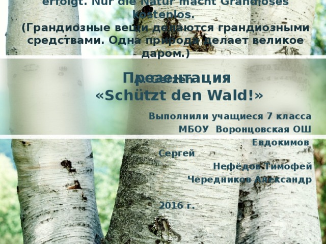 Grandiose Dinge sind durch das große Mittel erfolgt. Nur die Natur macht Grandioses kostenlos. (Грандиозные вещи делаются грандиозными средствами. Одна природа делает великое даром.)  A. Gerzen Презентация  « Schützt den Wald !» Выполнили учащиеся 7 класса МБОУ Воронцовская ОШ  Евдокимов Сергей Нефёдов Тимофей Чередников Александр  2016 г.       