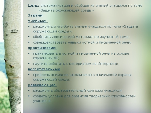 Цель: систематизация и обобщение знаний учащихся по теме  «Защита окружающей среды» Задачи: Учебные: расширить и углубить знания учащихся по теме «Защита окружающей среды»; обобщить лексический материал по изученной теме; совершенствовать навыки устной и письменной речи; практические: практиковать в устной и письменной речи на основе изученных ЛЕ; научить работать с материалом из Интернета; воспитательные привлечь внимание школьников к значимости охраны окружающей среды; развивающие: расширить образовательный кругозор учащихся; создать условия для развития творческих способностей учащихся. 