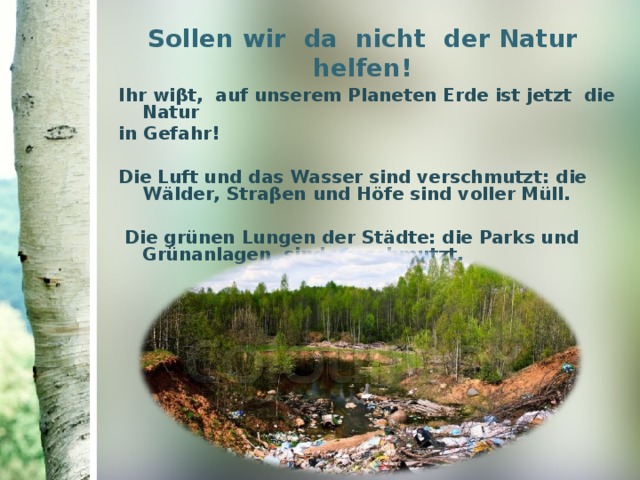 Sollen wir  da  nicht  der Natur helfen ! Ihr wi β t , auf unserem Planeten Erde ist jetzt die Natur in Gefahr !  Die Luft und das Wasser sind verschmutzt : die W ӓ lder , Stra β en  und Höfe sind voller Müll.    Die grünen Lungen der St ӓ dte : die Parks und  Grünanlagen  sind verschmutzt.    