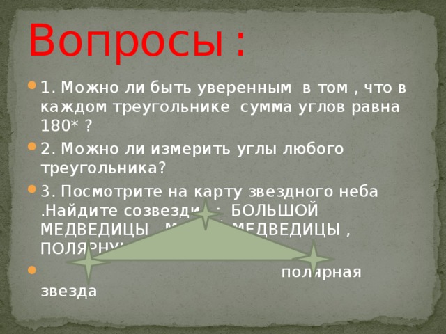 Вопросы  : 1. Можно ли быть уверенным в том , что в каждом треугольнике сумма углов равна 180* ? 2. Можно ли измерить углы любого треугольника? 3. Посмотрите на карту звездного неба .Найдите созвездия : БОЛЬШОЙ МЕДВЕДИЦЫ , МАЛОЙ МЕДВЕДИЦЫ , ПОЛЯРНУЮ ЗВЕЗДУ.  полярная звезда Лира Возничий 