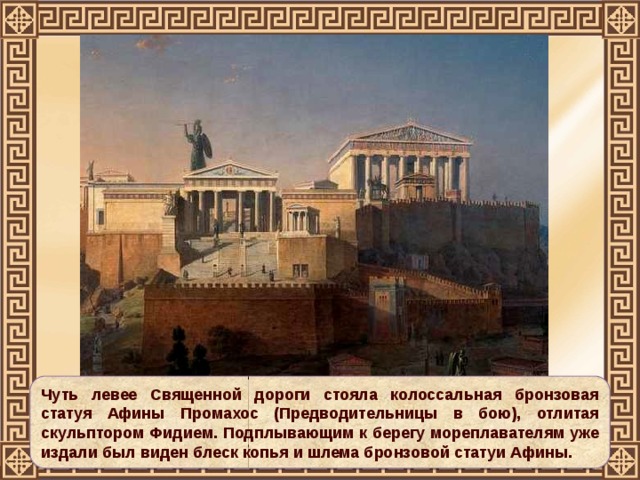 Чуть левее Священной дороги стояла колоссальная бронзовая статуя Афины Промахос (Предводительницы в бою), отлитая скульптором Фидием. Подплывающим к берегу мореплавателям уже издали был виден блеск копья и шлема бронзовой статуи Афины. 