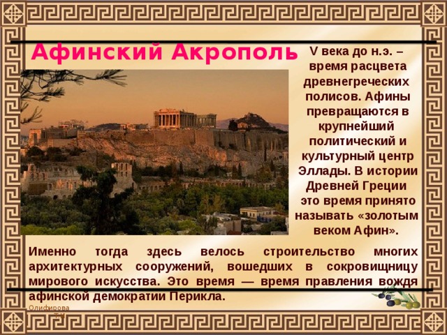 Афинский Акрополь V века до н.э. – время расцвета древнегреческих полисов. Афины превращаются в крупнейший политический и культурный центр Эллады. В истории Древней Греции это время принято называть «золотым веком Афин». Именно тогда здесь велось строительство многих архитектурных сооружений, вошедших в сокровищницу мирового искусства. Это время — время правления вождя афинской демократии Перикла. 