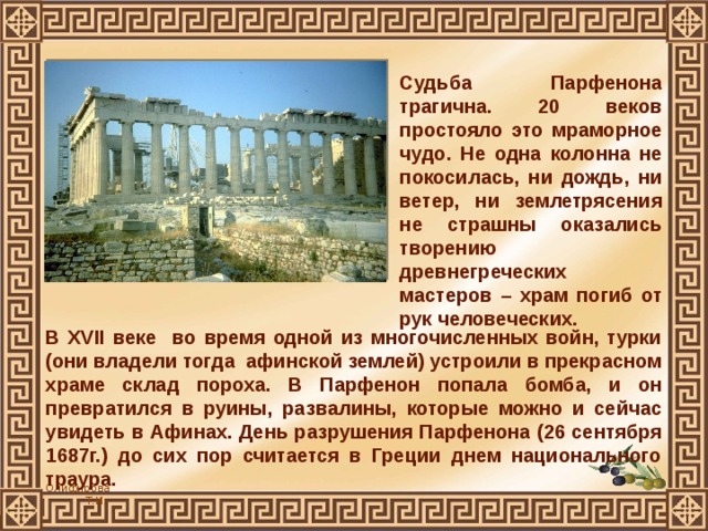 Судьба Парфенона трагична. 20 веков простояло это мраморное чудо. Не одна колонна не покосилась, ни дождь, ни ветер, ни землетрясения не страшны оказались творению древнегреческих мастеров – храм погиб от рук человеческих.  В XVII веке во время одной из многочисленных войн, турки (они владели тогда афинской землей) устроили в прекрасном храме склад пороха. В Парфенон попала бомба, и он превратился в руины, развалины, которые можно и сейчас увидеть в Афинах. День разрушения Парфенона (26 сентября 1687г.) до сих пор считается в Греции днем национального траура. 
