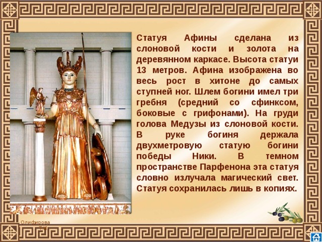 Статуя Афины сделана из слоновой кости и золота на деревянном каркасе. Высота статуи 13 метров. Афина изображена во весь рост в хитоне до самых ступней ног. Шлем богини имел три гребня (средний со сфинксом, боковые с грифонами). На груди голова Медузы из слоновой кости. В руке богиня держала двухметровую статую богини победы Ники. В темном пространстве Парфенона эта статуя словно излучала магический свет. Статуя сохранилась лишь в копиях.      