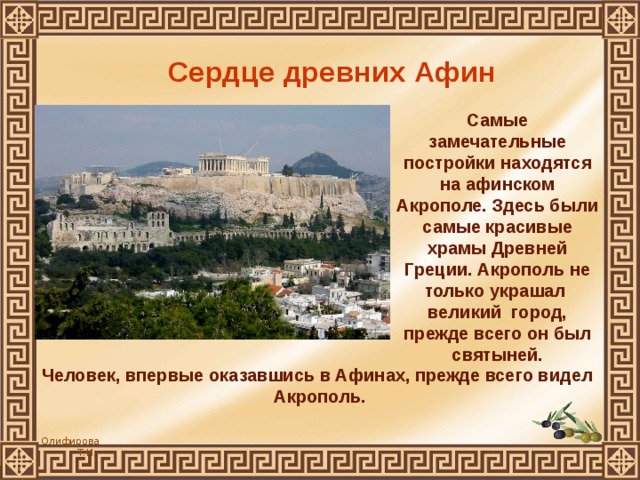 Сердце древних Афин Самые замечательные постройки находятся на афинском Акрополе. Здесь были самые красивые храмы Древней Греции. Акрополь не только украшал великий город, прежде всего он был святыней. Человек, впервые оказавшись в Афинах, прежде всего видел  Акрополь. 