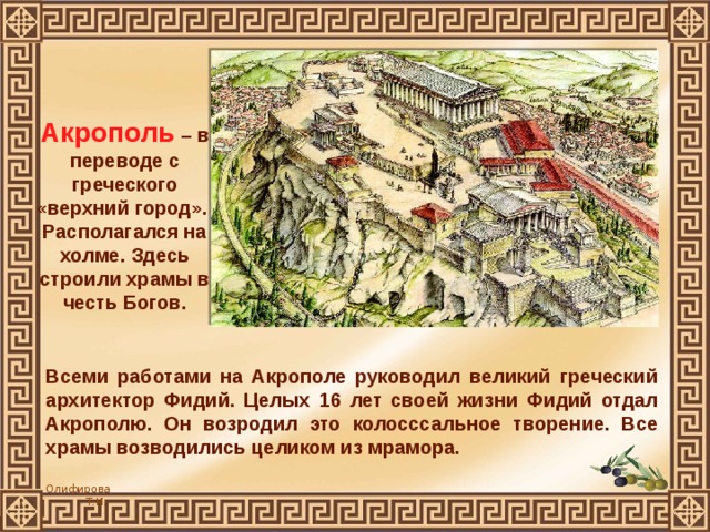 Акрополь – в переводе с греческого «верхний город». Располагался на холме. Здесь строили храмы в честь Богов. Всеми работами на Акрополе руководил великий греческий архитектор Фидий. Целых 16 лет своей жизни Фидий отдал Акрополю. Он возродил это колосссальное творение. Все храмы возводились целиком из мрамора. 