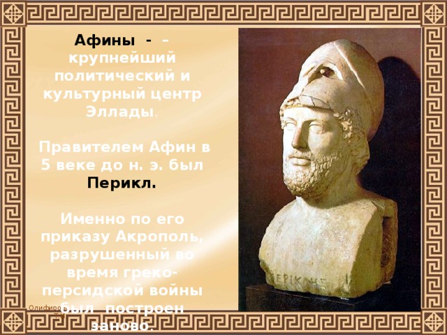 Афины - – крупнейший политический и культурный центр Эллады .   Правителем Афин в 5 веке до н. э. был Перикл.  Именно по его приказу Акрополь, разрушенный во время греко-персидской войны был построен заново . 