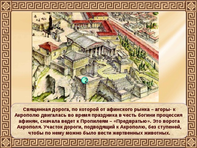 2 Священная дорога, по которой от афинского рынка – агоры- к Акрополю двигалась во время праздника в честь богини процессия афинян, сначала ведет к Пропилеям – «Предвратью». Это ворота Акрополя. Участок дороги, подводящий к Акрополю, без ступеней, чтобы по нему можно было вести жертвенных животных. 