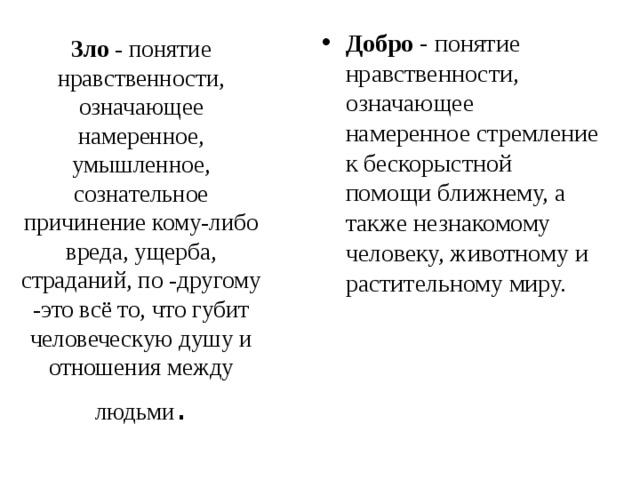 Зло - понятие нравственности, означающее намеренное, умышленное, сознательное причинение кому-либо вреда, ущерба, страданий, по -другому -это всё то, что губит человеческую душу и отношения между людьми . Добро - понятие нравственности, означающее намеренное стремление к бескорыстной помощи ближнему, а также незнакомому человеку, животному и растительному миру. 