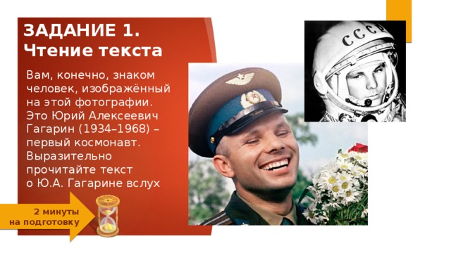 ЗАДАНИЕ 1.  Чтение текста Вам, конечно, знаком человек, изображённый на этой фотографии. Это Юрий Алексеевич Гагарин (1934–1968) –  первый космонавт. Выразительно   прочитайте текст  о Ю.А. Гагарине вслух   2 минуты  на подготовку 