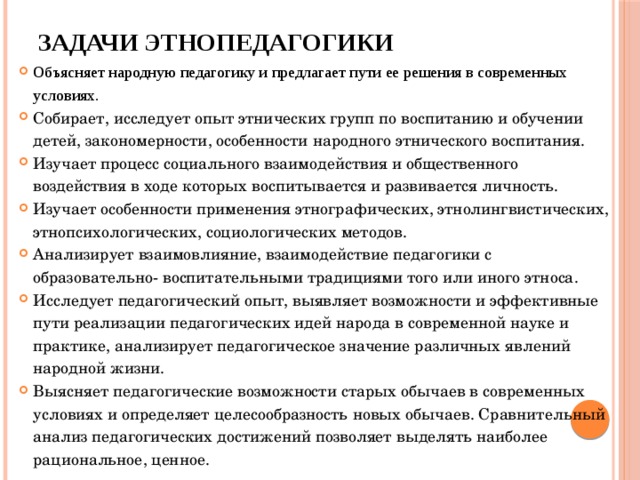 ЗАДАЧИ ЭТНОПЕДАГОГИКИ Объясняет народную педагогику и предлагает пути ее решения в современных условиях. Собирает, исследует опыт этнических групп по воспитанию и обучении детей, закономерности, особенности народного этнического воспитания. Изучает процесс социального взаимодействия и общественного воздействия в ходе которых воспитывается и развивается личность. Изучает особенности применения этнографических, этнолингвистических, этнопсихологических, социологических методов. Анализирует взаимовлияние, взаимодействие педагогики с образовательно- воспитательными традициями того или иного этноса. Исследует педагогический опыт, выявляет возможности и эффективные пути реализации педагогических идей народа в современной науке и практике, анализирует педагогическое значение различных явлений народной жизни. Выясняет педагогические возможности старых обычаев в современных условиях и определяет целесообразность новых обычаев. Сравнительный анализ педагогических достижений позволяет выделять наиболее рациональное, ценное. 
