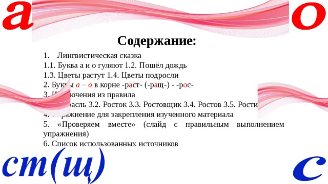 Содержание: Лингвистическая сказка 1.1. Буква а и о гуляют 1.2. Пошёл дождь 1.3. Цветы растут 1.4. Цветы подросли 2. Буквы а – о  в корне -р а ст- (-р а щ-) - -р о с- 3. Исключения из правила 3.1. Отрасль 3.2. Росток 3.3. Ростовщик 3.4. Ростов 3.5. Ростислав 4. Упражнение для закрепления изученного материала 5. «Проверяем вместе» (слайд с правильным выполнением упражнения) 6. Список использованных источников 