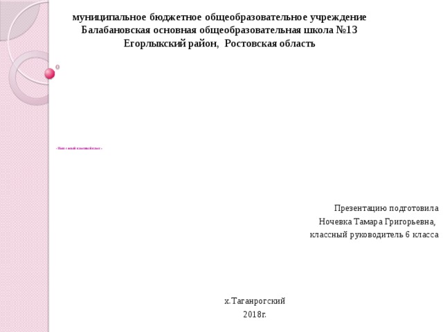 муниципальное бюджетное общеобразовательное учреждение Балабановская основная общеобразовательная школа №13 Егорлыкский район, Ростовская область            « Наш самый классный класс» Презентацию подготовила  Ночевка Тамара Григорьевна, классный руководитель 6 класса х.Таганрогский 2018г. 