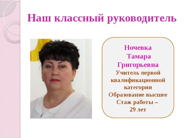 Наш классный руководитель Ночевка  Тамара Григорьевна Учитель первой квалификационной категории Образование высшее Стаж работы – 29 лет 