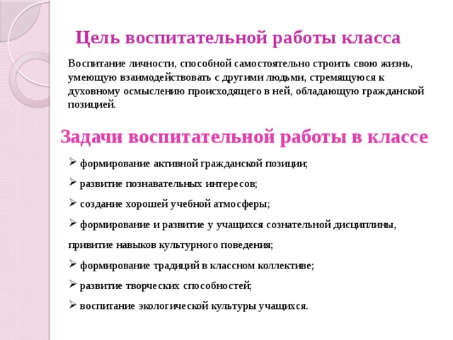 Цель воспитательной работы класса Воспитание личности, способной самостоятельно строить свою жизнь, умеющую взаимодействовать с другими людьми, стремящуюся к духовному осмыслению происходящего в ней, обладающую гражданской позицией. Задачи воспитательной работы в классе  формирование активной гражданской позиции;  развитие познавательных интересов;   создание хорошей учебной атмосферы;  формирование и развитие у учащихся сознательной дисциплины, привитие навыков культурного поведения;  формирование традиций в классном коллективе;  развитие творческих способностей;  воспитание экологической культуры учащихся. 