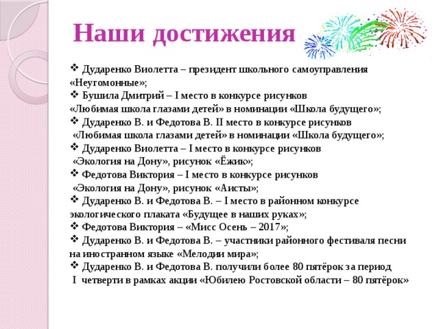 Наши достижения  Дударенко Виолетта – президент школьного самоуправления «Неугомонные»;  Бушила Дмитрий – I место в конкурсе рисунков «Любимая школа глазами детей» в номинации «Школа будущего»;  Дударенко В. и Федотова В. II место в конкурсе рисунков  «Любимая школа глазами детей» в номинации «Школа будущего»;  Дударенко Виолетта – I место в конкурсе рисунков  «Экология на Дону», рисунок «Ёжик»;  Федотова Виктория – I место в конкурсе рисунков  «Экология на Дону», рисунок «Аисты»;  Дударенко В. и Федотова В. – I место в районном конкурсе экологического плаката «Будущее в наших руках»;  Федотова Виктория – «Мисс Осень – 2017»;  Дударенко В. и Федотова В. – участники районного фестиваля песни на иностранном языке «Мелодии мира»;  Дударенко В. и Федотова В. получили более 80 пятёрок за период  I четверти в рамках акции «Юбилею Ростовской области – 80 пятёрок» 